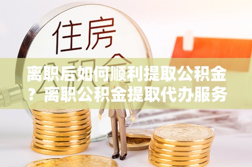 察布查尔锡伯离职后如何顺利提取公积金？离职公积金提取代办服务指南