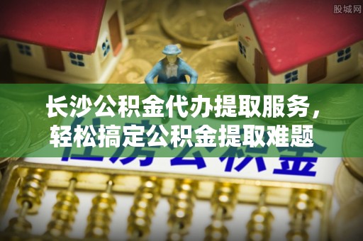 察布查尔锡伯长沙公积金代办提取服务，轻松搞定公积金提取难题