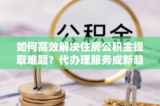 察布查尔锡伯如何高效解决住房公积金提取难题？代办理服务成新趋势
