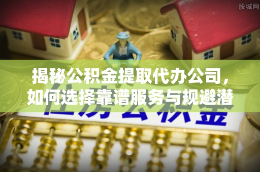 察布查尔锡伯揭秘公积金提取代办公司，如何选择靠谱服务与规避潜在风险