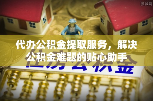 察布查尔锡伯代办公积金提取服务，解决公积金难题的贴心助手