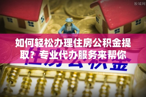 察布查尔锡伯如何轻松办理住房公积金提取？专业代办服务来帮你