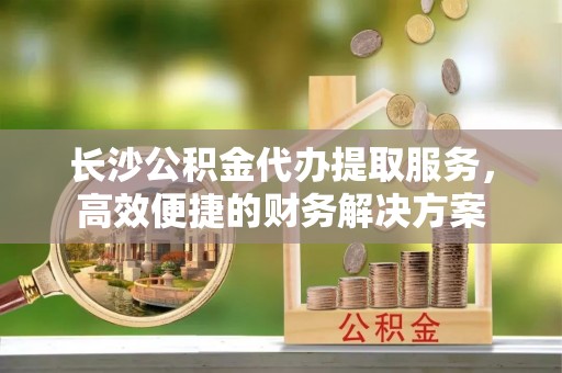 察布查尔锡伯长沙公积金代办提取服务，高效便捷的财务解决方案