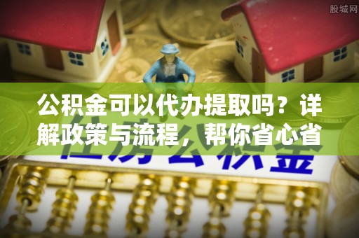 察布查尔锡伯公积金可以代办提取吗？详解政策与流程，帮你省心省力