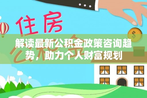 察布查尔锡伯解读最新公积金政策咨询趋势，助力个人财富规划