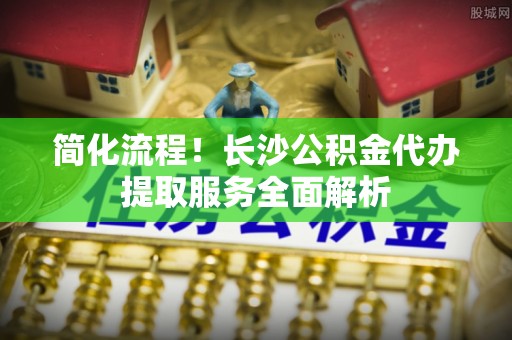 察布查尔锡伯简化流程！长沙公积金代办提取服务全面解析